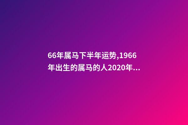 66年属马下半年运势,1966年出生的属马的人2020年运程1966年 66年属马2021年好不好,属马,1966年生人,2021年运势情况会-第1张-观点-玄机派